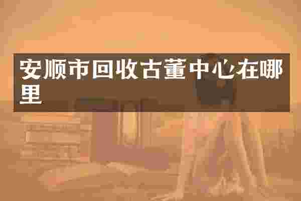 安顺市回收古董中心在哪里