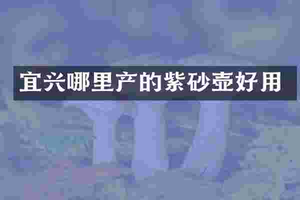 宜兴哪里产的紫砂壶好用