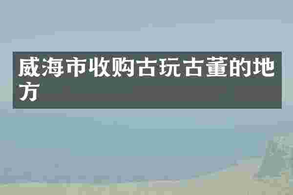 威海市收购古玩古董的地方