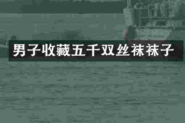 男子收藏五千双丝袜袜子