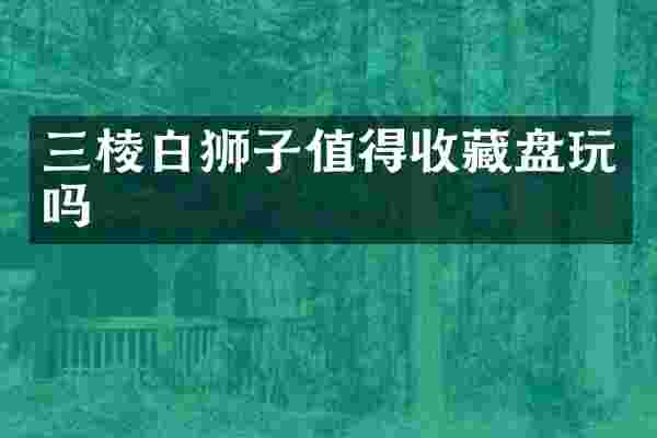 三棱白狮子值得收藏盘玩吗