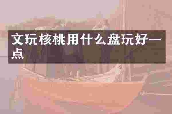 文玩核桃用什么盘玩好一点