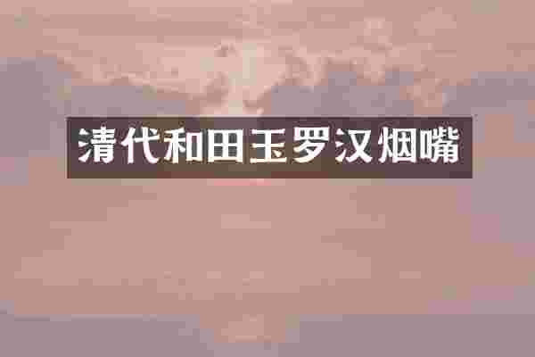 清代和田玉罗汉烟嘴