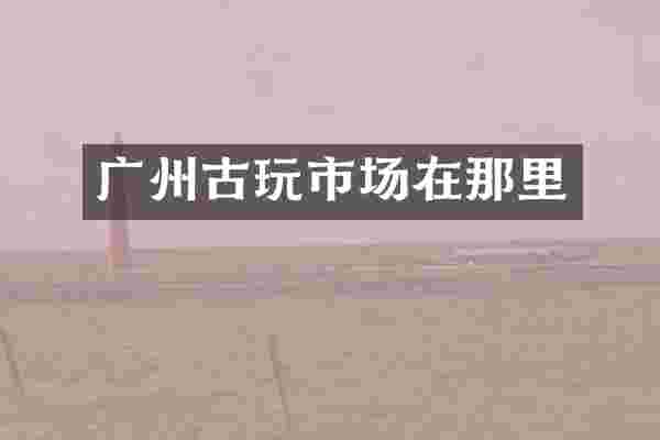 广州古玩市场在那里