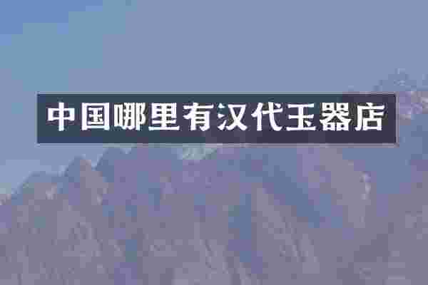 中国哪里有汉代玉器店