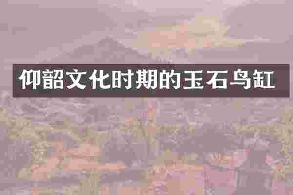 仰韶文化时期的玉石鸟缸
