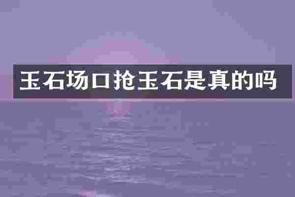 玉石场口抢玉石是真的吗