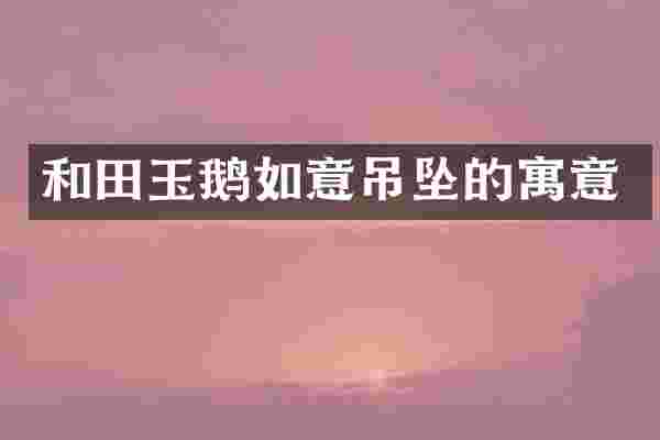 和田玉鹅如意吊坠的寓意