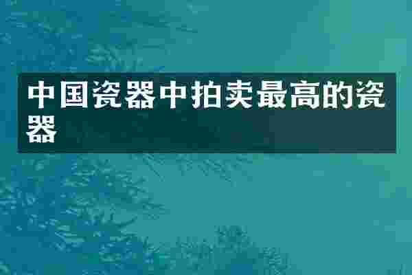 中国瓷器中拍卖最高的瓷器