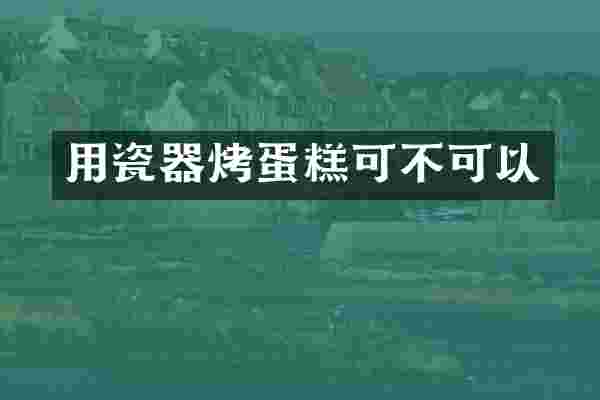 用瓷器烤蛋糕可不可以
