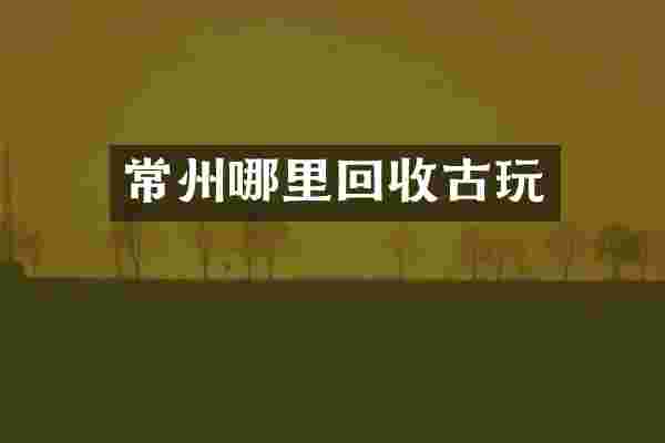 常州哪里回收古玩
