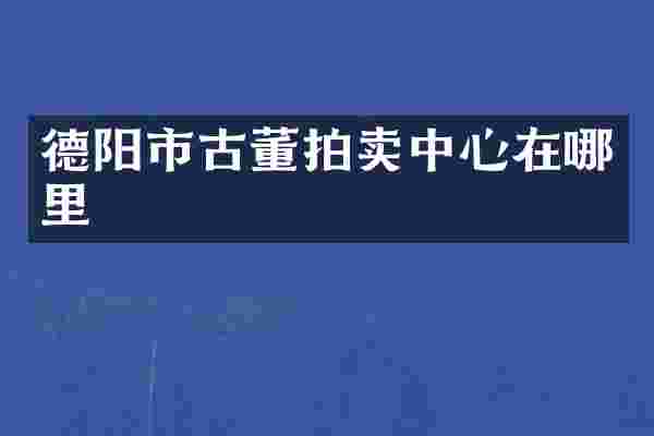 德阳市古董拍卖中心在哪里