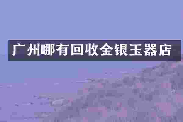 广州哪有回收金银玉器店