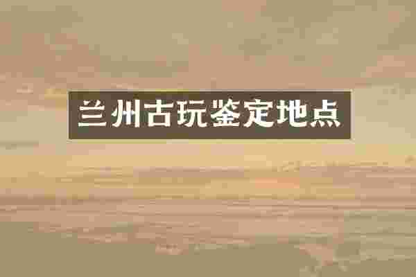 兰州古玩鉴定地点