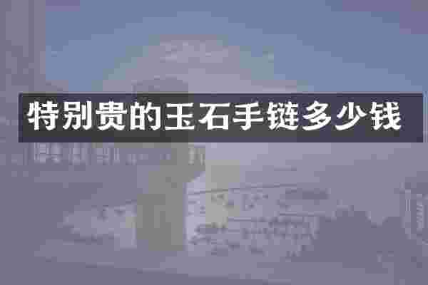 特别贵的玉石手链多少钱