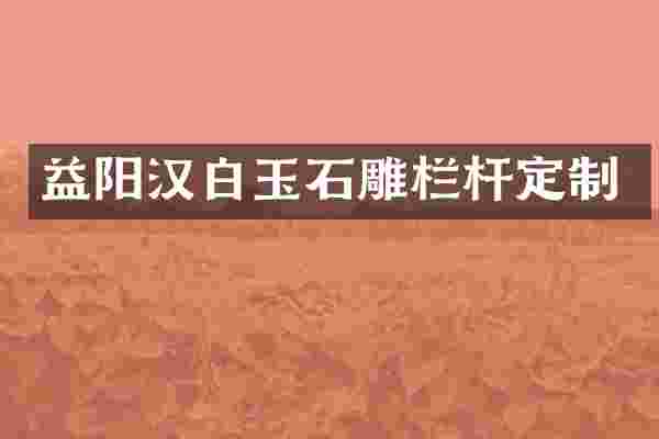 益阳汉白玉石雕栏杆定制