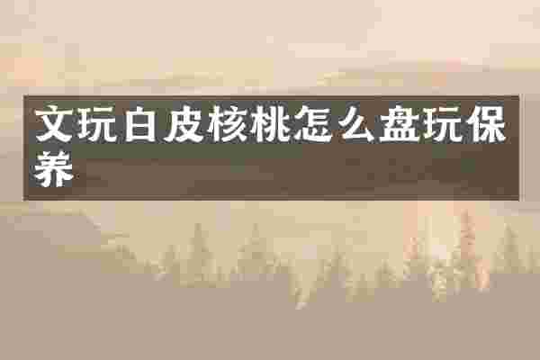文玩白皮核桃怎么盘玩保养