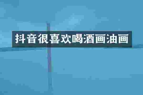 抖音很喜欢喝酒画油画