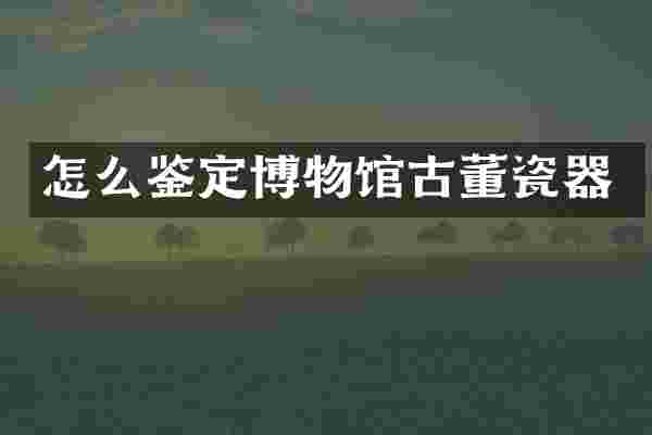 怎么鉴定博物馆古董瓷器